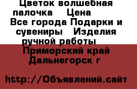  Цветок-волшебная палочка. › Цена ­ 500 - Все города Подарки и сувениры » Изделия ручной работы   . Приморский край,Дальнегорск г.